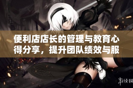 便利店店长的管理与教育心得分享，提升团队绩效与服务质量