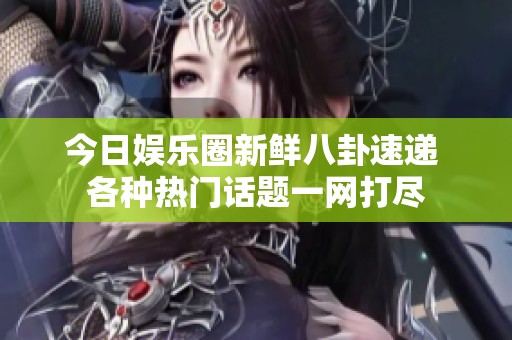 今日娱乐圈新鲜八卦速递 各种热门话题一网打尽