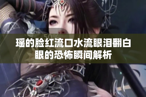 瑶的脸红流口水流眼泪翻白眼的恐怖瞬间解析