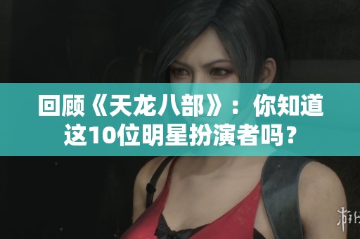 回顾《天龙八部》：你知道这10位明星扮演者吗？