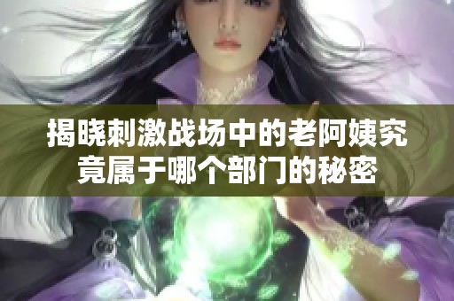 揭晓刺激战场中的老阿姨究竟属于哪个部门的秘密
