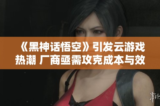 《黑神话悟空》引发云游戏热潮 厂商亟需攻克成本与效果难题