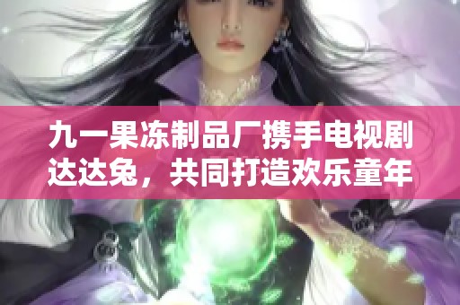 九一果冻制品厂携手电视剧达达兔，共同打造欢乐童年之旅