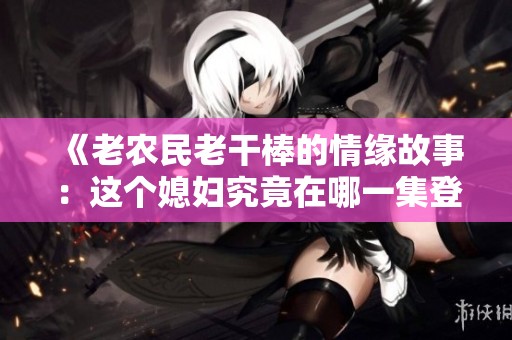 《老农民老干棒的情缘故事：这个媳妇究竟在哪一集登场》