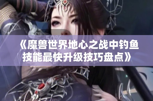 《魔兽世界地心之战中钓鱼技能最快升级技巧盘点》