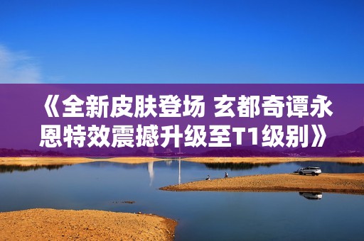 《全新皮肤登场 玄都奇谭永恩特效震撼升级至T1级别》