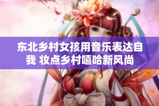 东北乡村女孩用音乐表达自我 妆点乡村嘻哈新风尚