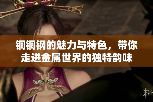 铜铜钢的魅力与特色，带你走进金属世界的独特韵味