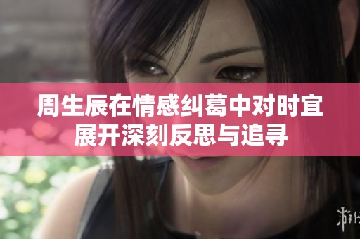 周生辰在情感纠葛中对时宜展开深刻反思与追寻