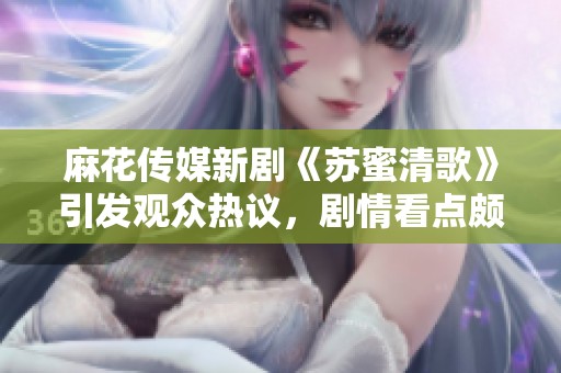 麻花传媒新剧《苏蜜清歌》引发观众热议，剧情看点颇多