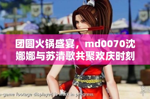 团圆火锅盛宴，md0070沈娜娜与苏清歌共聚欢庆时刻