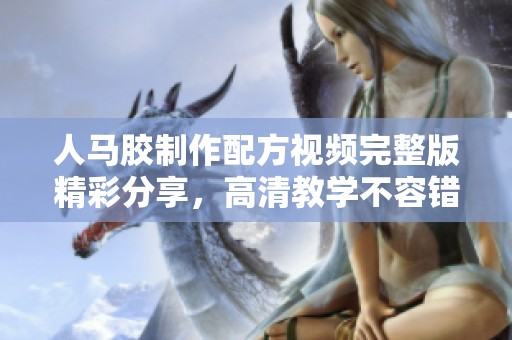 人马胶制作配方视频完整版精彩分享，高清教学不容错过