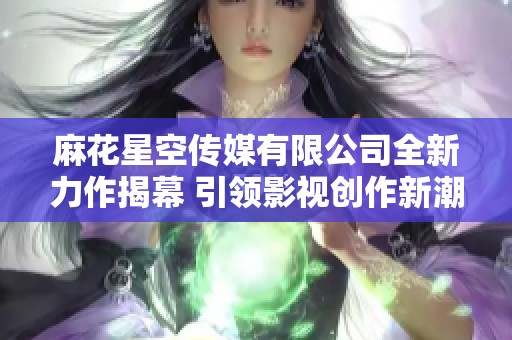 麻花星空传媒有限公司全新力作揭幕 引领影视创作新潮流