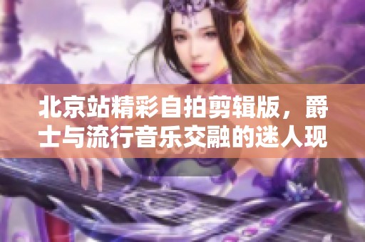 北京站精彩自拍剪辑版，爵士与流行音乐交融的迷人现场表演