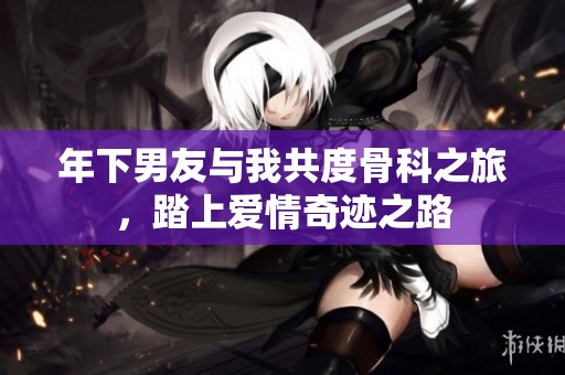 年下男友与我共度骨科之旅，踏上爱情奇迹之路