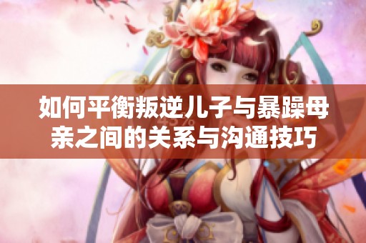 如何平衡叛逆儿子与暴躁母亲之间的关系与沟通技巧