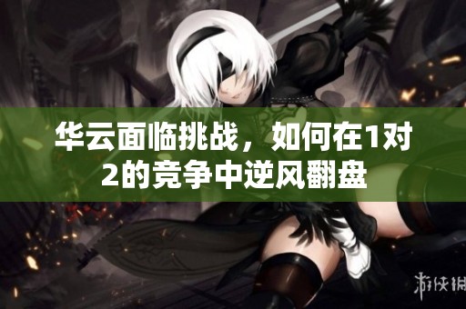 华云面临挑战，如何在1对2的竞争中逆风翻盘