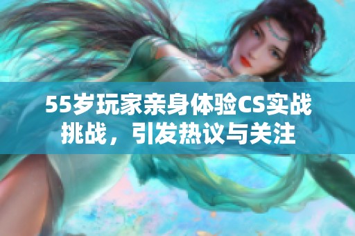 55岁玩家亲身体验CS实战挑战，引发热议与关注