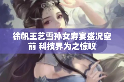 徐帆王艺雪孙女寿宴盛况空前 科技界为之惊叹