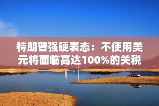 特朗普强硬表态：不使用美元将面临高达100%的关税惩罚