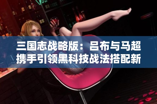 三国志战略版：吕布与马超携手引领黑科技战法搭配新潮流