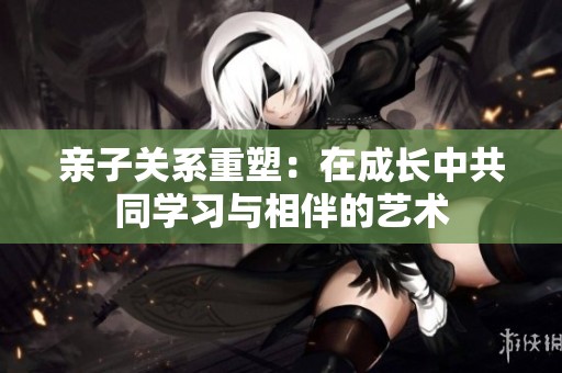 亲子关系重塑：在成长中共同学习与相伴的艺术