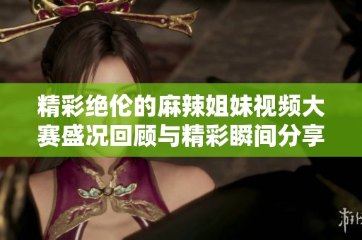 精彩绝伦的麻辣姐妹视频大赛盛况回顾与精彩瞬间分享