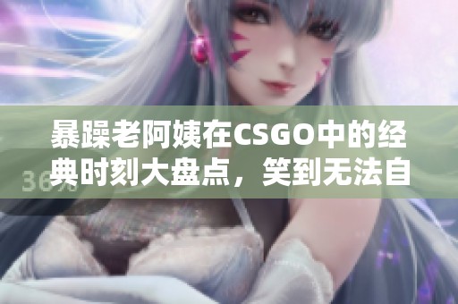 暴躁老阿姨在CSGO中的经典时刻大盘点，笑到无法自拔