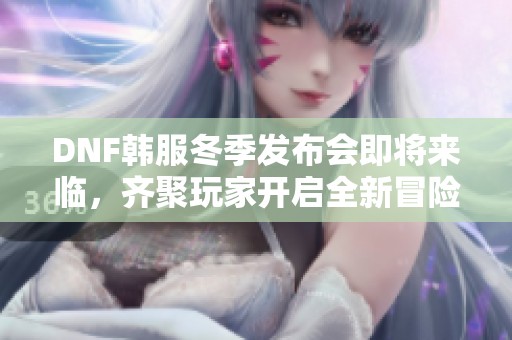 DNF韩服冬季发布会即将来临，齐聚玩家开启全新冒险征程