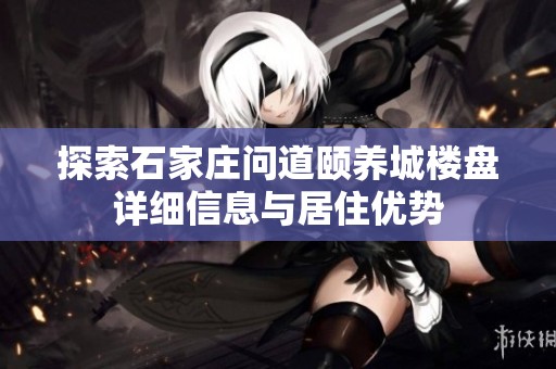 探索石家庄问道颐养城楼盘详细信息与居住优势