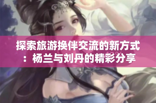 探索旅游换伴交流的新方式：杨兰与刘丹的精彩分享