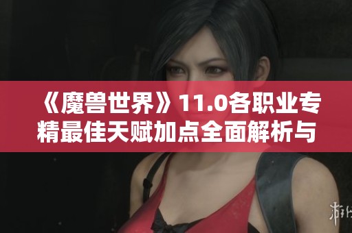 《魔兽世界》11.0各职业专精最佳天赋加点全面解析与推荐
