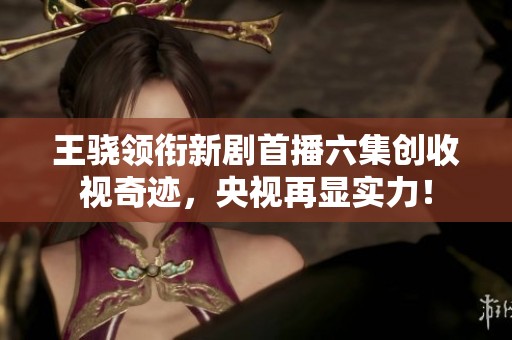 王骁领衔新剧首播六集创收视奇迹，央视再显实力！