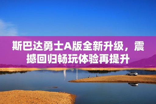 斯巴达勇士A版全新升级，震撼回归畅玩体验再提升