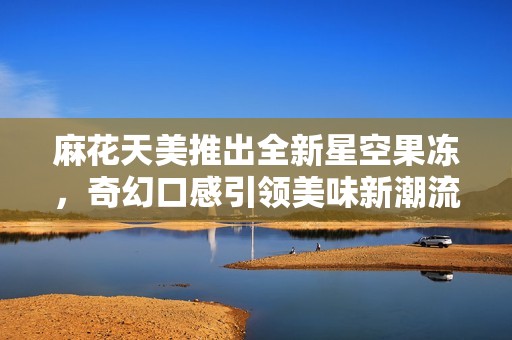 麻花天美推出全新星空果冻，奇幻口感引领美味新潮流
