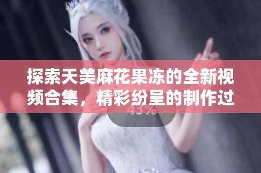 探索天美麻花果冻的全新视频合集，精彩纷呈的制作过程揭秘