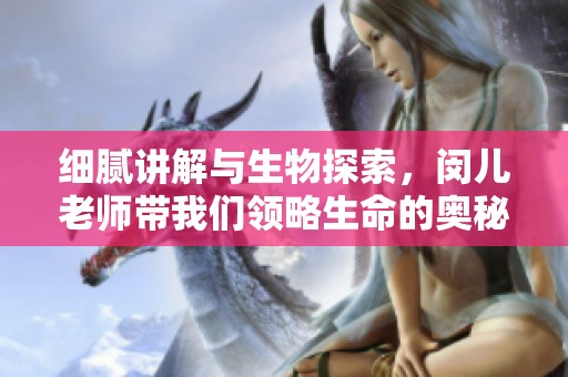 细腻讲解与生物探索，闵儿老师带我们领略生命的奥秘