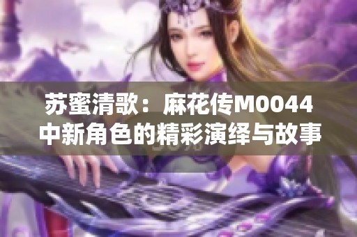 苏蜜清歌：麻花传M0044中新角色的精彩演绎与故事发展