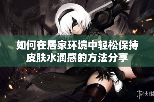 如何在居家环境中轻松保持皮肤水润感的方法分享
