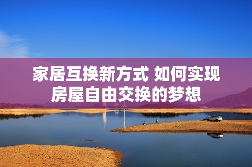 家居互换新方式 如何实现房屋自由交换的梦想