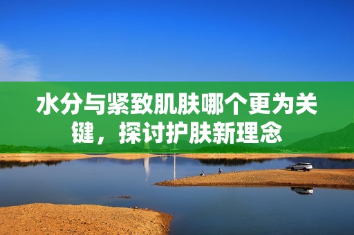 水分与紧致肌肤哪个更为关键，探讨护肤新理念