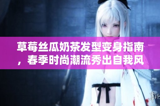 草莓丝瓜奶茶发型变身指南，春季时尚潮流秀出自我风采