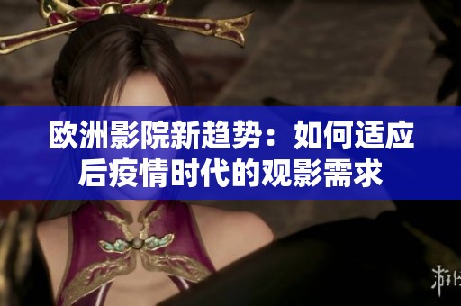 欧洲影院新趋势：如何适应后疫情时代的观影需求