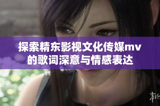 探索精东影视文化传媒mv的歌词深意与情感表达
