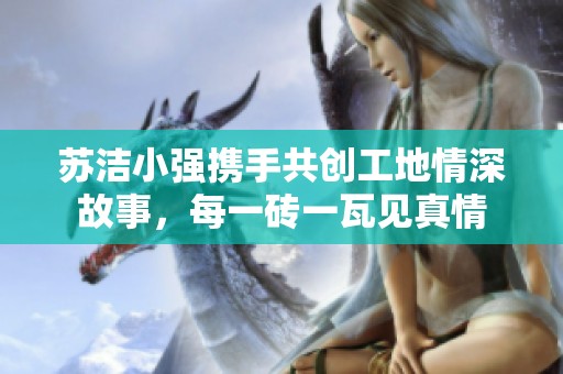 苏洁小强携手共创工地情深故事，每一砖一瓦见真情
