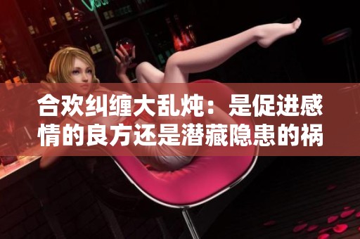 合欢纠缠大乱炖：是促进感情的良方还是潜藏隐患的祸源