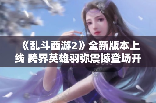 《乱斗西游2》全新版本上线 跨界英雄羽弥震撼登场开启战斗新篇章