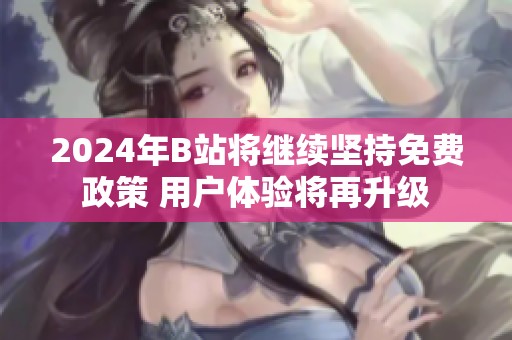 2024年B站将继续坚持免费政策 用户体验将再升级