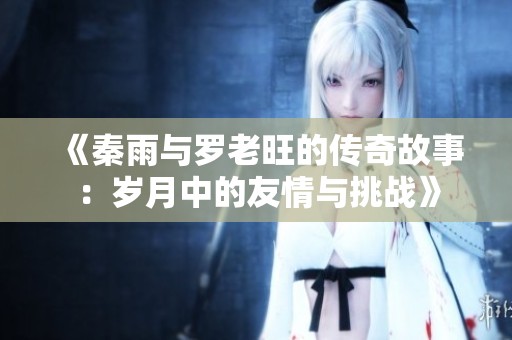 《秦雨与罗老旺的传奇故事：岁月中的友情与挑战》