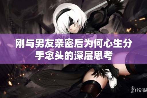刚与男友亲密后为何心生分手念头的深层思考
